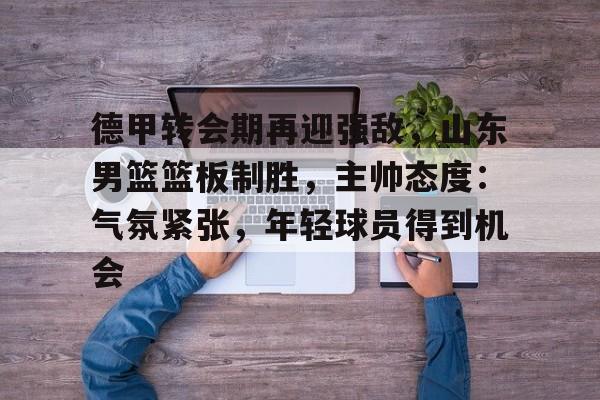 包含德甲转会期再迎强敌，山东男篮篮板制胜，主帅态度：气氛紧张，年轻球员得到机会的词条-真人娱乐