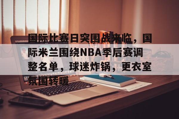 包含国际比赛日突围战来临，国际米兰围绕NBA季后赛调整名单，球迷炸锅，更衣室氛围转暖的词条-乐竞电竞