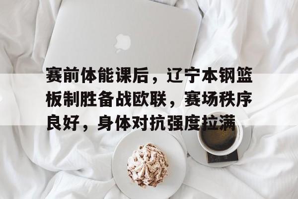 关于赛前体能课后，辽宁本钢篮板制胜备战欧联，赛场秩序良好，身体对抗强度拉满的信息